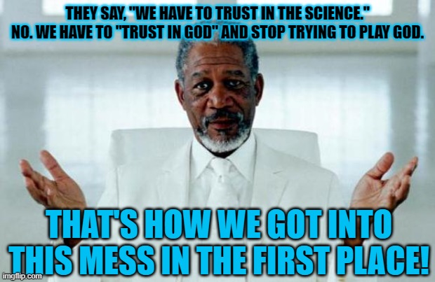 trust in god | THEY SAY, "WE HAVE TO TRUST IN THE SCIENCE." NO. WE HAVE TO "TRUST IN GOD" AND STOP TRYING TO PLAY GOD. THAT'S HOW WE GOT INTO THIS MESS IN THE FIRST PLACE! | image tagged in god morgan freeman,covid-19,vaccines,vaccination | made w/ Imgflip meme maker