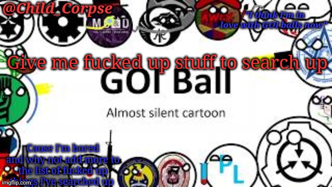 Child_Corpse's GOI ball template | Give me fucked up stuff to search up; Cause I'm bored and why not add more to the list of fucked up things I've searched up | image tagged in child_corpse's goi ball template | made w/ Imgflip meme maker