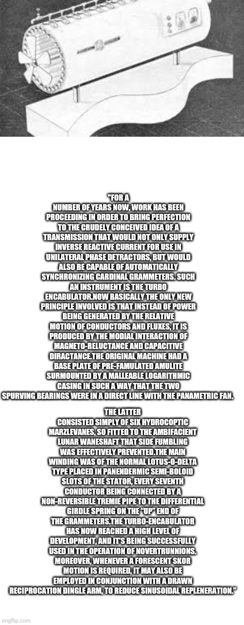 Over technical jargon | "FOR A NUMBER OF YEARS NOW, WORK HAS BEEN PROCEEDING IN ORDER TO BRING PERFECTION TO THE CRUDELY CONCEIVED IDEA OF A TRANSMISSION THAT WOULD NOT ONLY SUPPLY INVERSE REACTIVE CURRENT FOR USE IN UNILATERAL PHASE DETRACTORS, BUT WOULD ALSO BE CAPABLE OF AUTOMATICALLY SYNCHRONIZING CARDINAL GRAMMETERS. SUCH AN INSTRUMENT IS THE TURBO ENCABULATOR.NOW BASICALLY THE ONLY NEW PRINCIPLE INVOLVED IS THAT INSTEAD OF POWER BEING GENERATED BY THE RELATIVE MOTION OF CONDUCTORS AND FLUXES, IT IS PRODUCED BY THE MODIAL INTERACTION OF MAGNETO-RELUCTANCE AND CAPACITIVE DIRACTANCE.THE ORIGINAL MACHINE HAD A BASE PLATE OF PRE-FAMULATED AMULITE SURMOUNTED BY A MALLEABLE LOGARITHMIC CASING IN SUCH A WAY THAT THE TWO SPURVING BEARINGS WERE IN A DIRECT LINE WITH THE PANAMETRIC FAN. THE LATTER CONSISTED SIMPLY OF SIX HYDROCOPTIC MARZLEVANES, SO FITTED TO THE AMBIFACIENT LUNAR WANESHAFT THAT SIDE FUMBLING WAS EFFECTIVELY PREVENTED.THE MAIN WINDING WAS OF THE NORMAL LOTUS-O-DELTA TYPE PLACED IN PANENDERMIC SEMI-BOLOID SLOTS OF THE STATOR, EVERY SEVENTH CONDUCTOR BEING CONNECTED BY A NON-REVERSIBLE TREMIE PIPE TO THE DIFFERENTIAL GIRDLE SPRING ON THE “UP” END OF THE GRAMMETERS.THE TURBO-ENCABULATOR HAS NOW REACHED A HIGH LEVEL OF DEVELOPMENT, AND IT’S BEING SUCCESSFULLY USED IN THE OPERATION OF NOVERTRUNNIONS. MOREOVER, WHENEVER A FORESCENT SKOR MOTION IS REQUIRED, IT MAY ALSO BE EMPLOYED IN CONJUNCTION WITH A DRAWN RECIPROCATION DINGLE ARM, TO REDUCE SINUSOIDAL REPLENERATION.” | image tagged in memes,blank transparent square | made w/ Imgflip meme maker