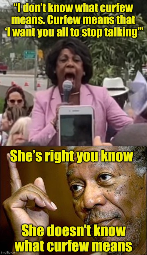 Ignorance | “I don’t know what curfew means. Curfew means that
 ‘I want you all to stop talking’”; She’s right you know; She doesn’t know what curfew means | image tagged in maxine waters,this morgan freeman | made w/ Imgflip meme maker