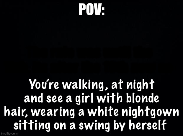 Black background | POV:; The rule was until the 18th, its after the 18th now so-; You’re walking, at night and see a girl with blonde hair, wearing a white nightgown sitting on a swing by herself | image tagged in black background | made w/ Imgflip meme maker