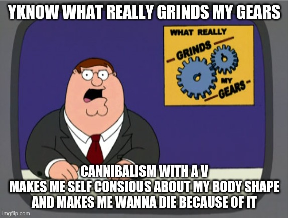 SO STOp REMINDING ME OF IT WHEN IT FINALLY GETS OUT OF MY HEAD | YKNOW WHAT REALLY GRINDS MY GEARS; CANNIBALISM WITH A V
MAKES ME SELF CONSIOUS ABOUT MY BODY SHAPE AND MAKES ME WANNA DIE BECAUSE OF IT | image tagged in memes,peter griffin news | made w/ Imgflip meme maker