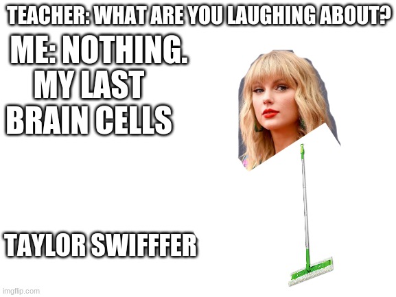 Taylor Swiffer.....Taylor Swiffer.......... | TEACHER: WHAT ARE YOU LAUGHING ABOUT? ME: NOTHING. MY LAST BRAIN CELLS; TAYLOR SWIFFFER | image tagged in blank white template | made w/ Imgflip meme maker