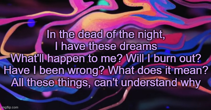 . | In the dead of the night, I have these dreams
What'll happen to me? Will I burn out?
Have I been wrong? What does it mean?
All these things, can't understand why | made w/ Imgflip meme maker