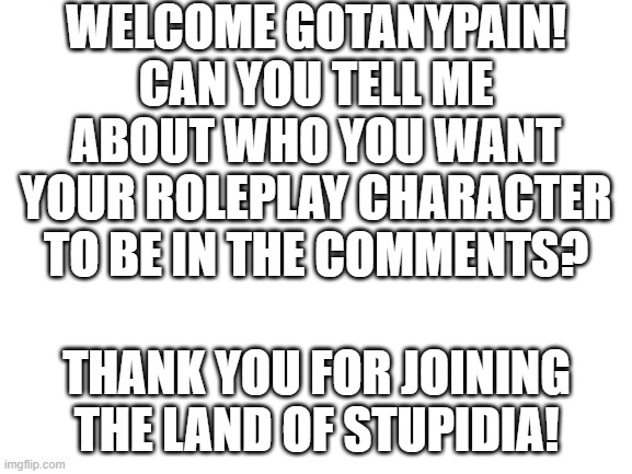 Hello gotanypain! |  WELCOME GOTANYPAIN! CAN YOU TELL ME ABOUT WHO YOU WANT YOUR ROLEPLAY CHARACTER TO BE IN THE COMMENTS? THANK YOU FOR JOINING THE LAND OF STUPIDIA! | image tagged in blank white template,stupidia | made w/ Imgflip meme maker