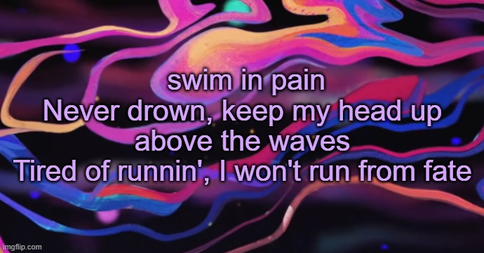 . | swim in pain
Never drown, keep my head up above the waves
Tired of runnin', I won't run from fate | made w/ Imgflip meme maker