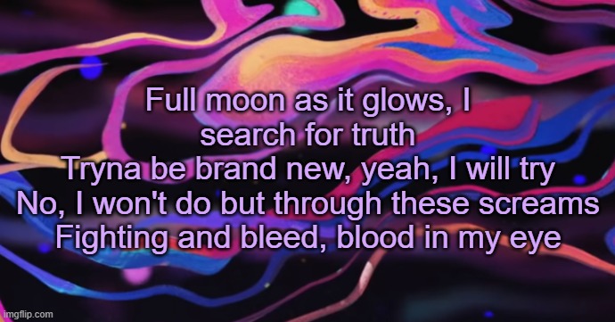 . | Full moon as it glows, I search for truth
Tryna be brand new, yeah, I will try
No, I won't do but through these screams
Fighting and bleed, blood in my eye | made w/ Imgflip meme maker