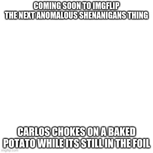 h | COMING SOON TO IMGFLIP
THE NEXT ANOMALOUS SHENANIGANS THING; CARLOS CHOKES ON A BAKED POTATO WHILE ITS STILL IN THE FOIL | image tagged in memes,blank transparent square | made w/ Imgflip meme maker