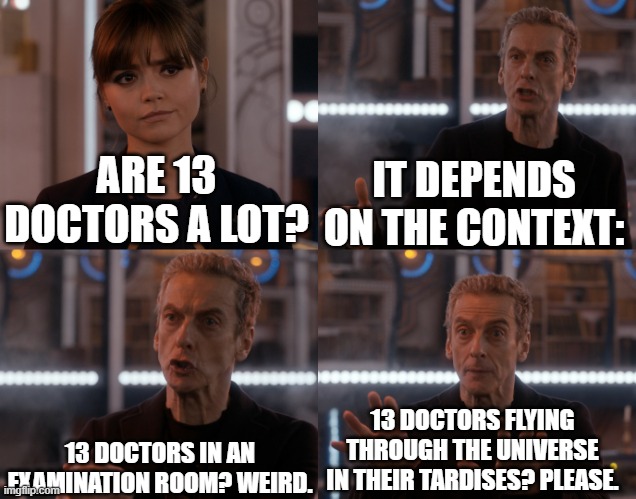 Depends on the context | IT DEPENDS ON THE CONTEXT:; ARE 13 DOCTORS A LOT? 13 DOCTORS IN AN EXAMINATION ROOM? WEIRD. 13 DOCTORS FLYING THROUGH THE UNIVERSE IN THEIR TARDISES? PLEASE. | image tagged in depends on the context,doctor who | made w/ Imgflip meme maker