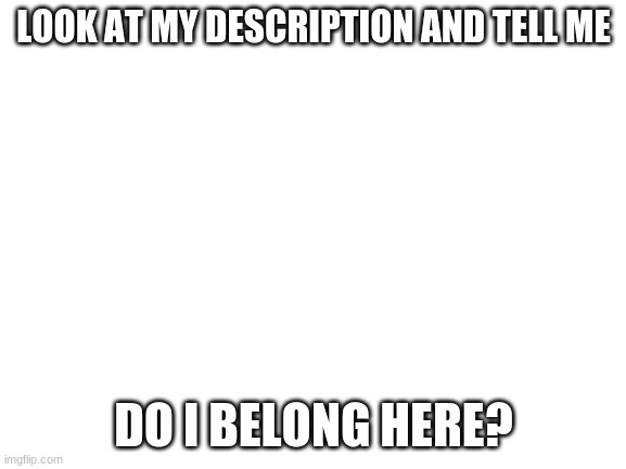 Blank White Template |  LOOK AT MY DESCRIPTION AND TELL ME; DO I BELONG HERE? | image tagged in blank white template | made w/ Imgflip meme maker