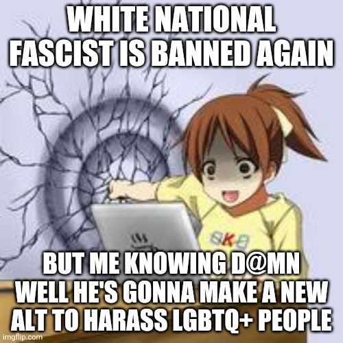 He just keeps coming back smh when will this end | WHITE NATIONAL FASCIST IS BANNED AGAIN; BUT ME KNOWING D@MN WELL HE'S GONNA MAKE A NEW ALT TO HARASS LGBTQ+ PEOPLE | image tagged in anime wall punch | made w/ Imgflip meme maker
