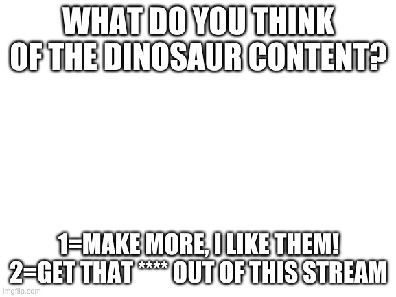 Blank White Template | WHAT DO YOU THINK OF THE DINOSAUR CONTENT? 1=MAKE MORE, I LIKE THEM!
2=GET THAT **** OUT OF THIS STREAM | image tagged in blank white template | made w/ Imgflip meme maker