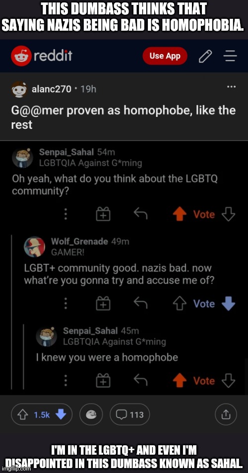 Let's go help Wolf_Grenade | THIS DUMBASS THINKS THAT SAYING NAZIS BEING BAD IS HOMOPHOBIA. I'M IN THE LGBTQ+ AND EVEN I'M DISAPPOINTED IN THIS DUMBASS KNOWN AS SAHAL. | made w/ Imgflip meme maker