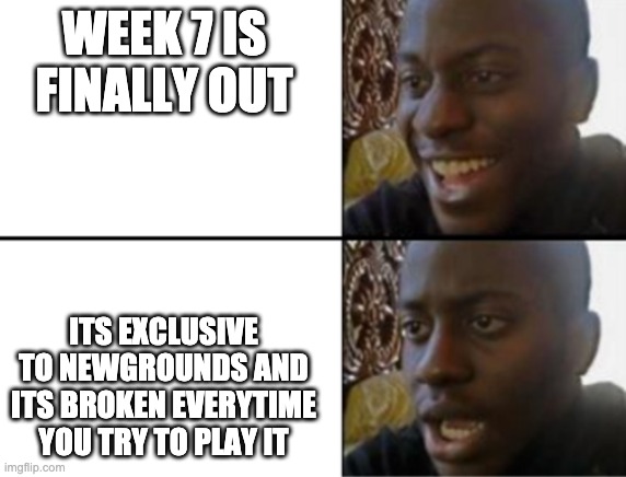 true | WEEK 7 IS FINALLY OUT; ITS EXCLUSIVE TO NEWGROUNDS AND ITS BROKEN EVERYTIME YOU TRY TO PLAY IT | image tagged in oh yeah oh no | made w/ Imgflip meme maker