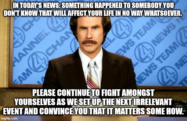 BREAKING NEWS | IN TODAY'S NEWS: SOMETHING HAPPENED TO SOMEBODY YOU DON'T KNOW THAT WILL AFFECT YOUR LIFE IN NO WAY WHATSOEVER. PLEASE CONTINUE TO FIGHT AMONGST YOURSELVES AS WE SET UP THE NEXT IRRELEVANT EVENT AND CONVINCE YOU THAT IT MATTERS SOME HOW. | image tagged in breaking news | made w/ Imgflip meme maker