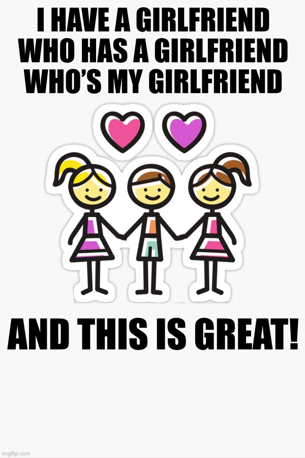 It’s a good thing! | I HAVE A GIRLFRIEND WHO HAS A GIRLFRIEND WHO’S MY GIRLFRIEND; AND THIS IS GREAT! | image tagged in it s a good thing,love,relationship,family,prosperity,life | made w/ Imgflip meme maker