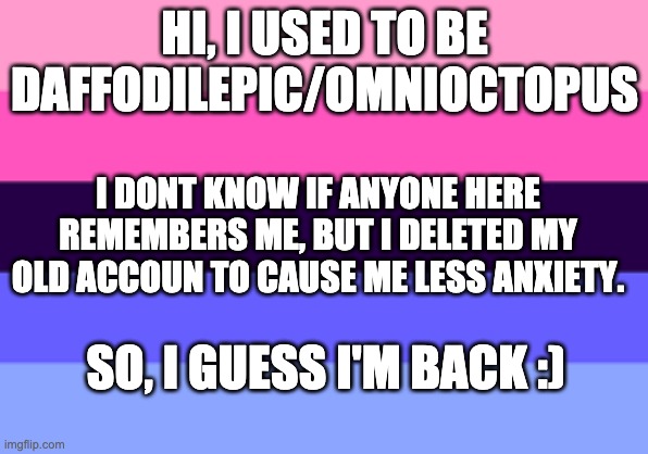 I'm back .w. | HI, I USED TO BE DAFFODILEPIC/OMNIOCTOPUS; I DONT KNOW IF ANYONE HERE REMEMBERS ME, BUT I DELETED MY OLD ACCOUN TO CAUSE ME LESS ANXIETY. SO, I GUESS I'M BACK :) | image tagged in omnisexual template | made w/ Imgflip meme maker