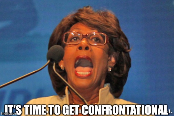 Maxine waters | IT’S TIME TO GET CONFRONTATIONAL | image tagged in maxine waters | made w/ Imgflip meme maker