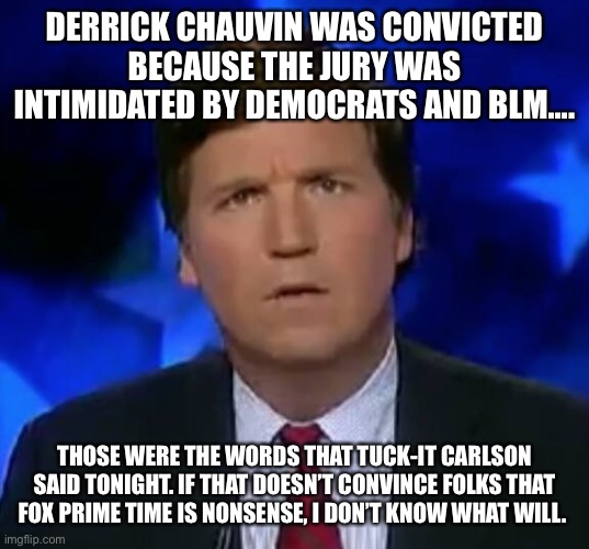 confused Tucker carlson | DERRICK CHAUVIN WAS CONVICTED BECAUSE THE JURY WAS INTIMIDATED BY DEMOCRATS AND BLM.... THOSE WERE THE WORDS THAT TUCK-IT CARLSON SAID TONIGHT. IF THAT DOESN’T CONVINCE FOLKS THAT FOX PRIME TIME IS NONSENSE, I DON’T KNOW WHAT WILL. | image tagged in confused tucker carlson | made w/ Imgflip meme maker