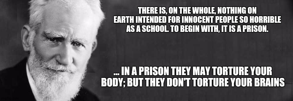 George Bernard Shaw - School Torture 001 | THERE IS, ON THE WHOLE, NOTHING ON EARTH INTENDED FOR INNOCENT PEOPLE SO HORRIBLE AS A SCHOOL. TO BEGIN WITH, IT IS A PRISON. ... IN A PRISON THEY MAY TORTURE YOUR BODY; BUT THEY DON'T TORTURE YOUR BRAINS | image tagged in george bernard shaw | made w/ Imgflip meme maker