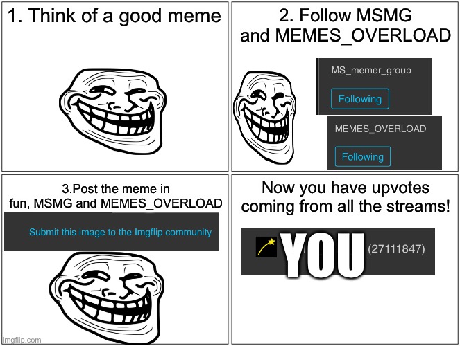:) | 1. Think of a good meme; 2. Follow MSMG and MEMES_OVERLOAD; Now you have upvotes coming from all the streams! 3.Post the meme in fun, MSMG and MEMES_OVERLOAD; YOU | image tagged in memes,blank comic panel 2x2 | made w/ Imgflip meme maker