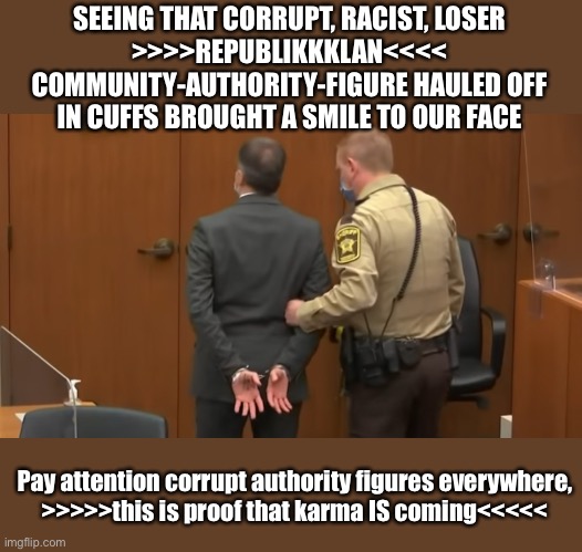 This is what Karma looks like | SEEING THAT CORRUPT, RACIST, LOSER
>>>>REPUBLIKKKLAN<<<<
COMMUNITY-AUTHORITY-FIGURE HAULED OFF
IN CUFFS BROUGHT A SMILE TO OUR FACE; Pay attention corrupt authority figures everywhere,
>>>>>this is proof that karma IS coming<<<<< | image tagged in devin chauvin guilty verdict,lock trump up | made w/ Imgflip meme maker