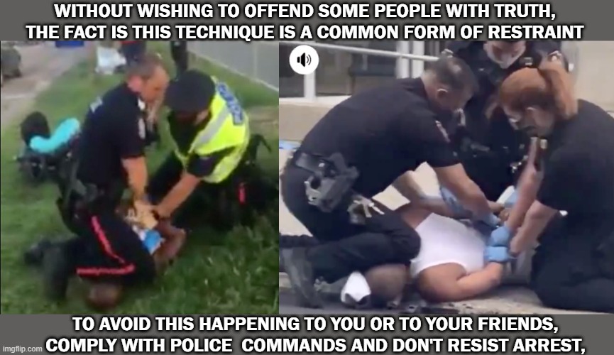 Police Restraint | WITHOUT WISHING TO OFFEND SOME PEOPLE WITH TRUTH, THE FACT IS THIS TECHNIQUE IS A COMMON FORM OF RESTRAINT; TO AVOID THIS HAPPENING TO YOU OR TO YOUR FRIENDS, COMPLY WITH POLICE  COMMANDS AND DON'T RESIST ARREST, | image tagged in police,neck | made w/ Imgflip meme maker