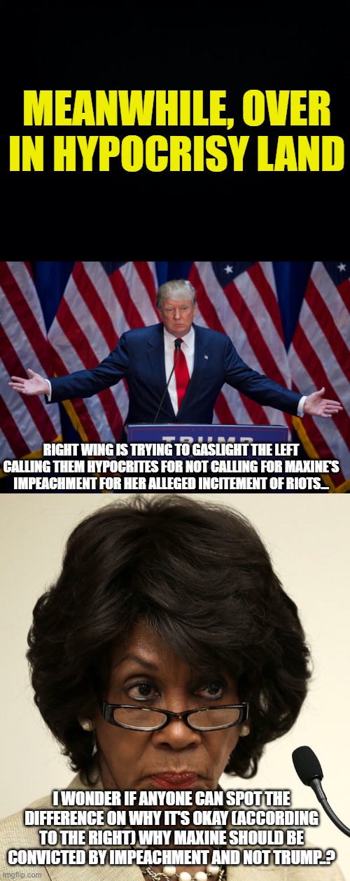 "This isn't about race!" *Right-wing continues to excuse whites while segregating the actions of PoC* | MEANWHILE, OVER IN HYPOCRISY LAND; RIGHT WING IS TRYING TO GASLIGHT THE LEFT CALLING THEM HYPOCRITES FOR NOT CALLING FOR MAXINE'S IMPEACHMENT FOR HER ALLEGED INCITEMENT OF RIOTS... I WONDER IF ANYONE CAN SPOT THE DIFFERENCE ON WHY IT'S OKAY (ACCORDING TO THE RIGHT) WHY MAXINE SHOULD BE CONVICTED BY IMPEACHMENT AND NOT TRUMP..? | image tagged in black background,donald trump,maxine waters,racism,hypocrites | made w/ Imgflip meme maker