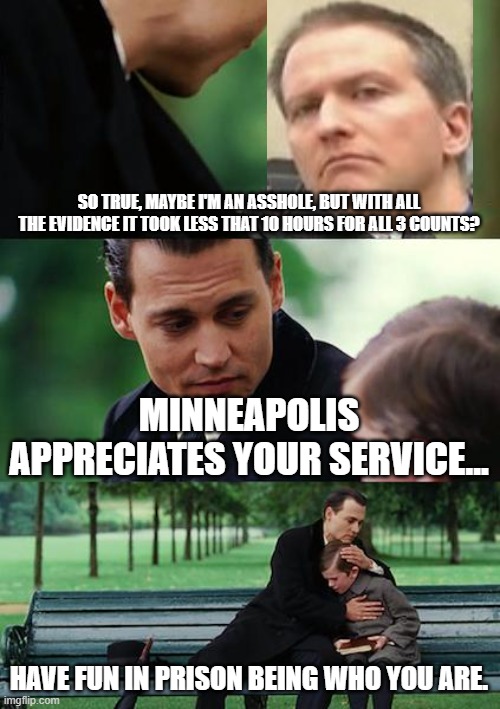 How long can you go without sleep? | SO TRUE, MAYBE I'M AN ASSHOLE, BUT WITH ALL THE EVIDENCE IT TOOK LESS THAT 10 HOURS FOR ALL 3 COUNTS? MINNEAPOLIS APPRECIATES YOUR SERVICE... HAVE FUN IN PRISON BEING WHO YOU ARE. | image tagged in memes,finding neverland,derek chauvin | made w/ Imgflip meme maker