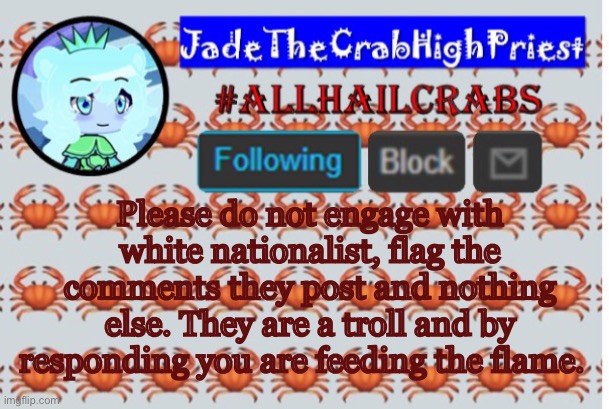The only way to get rid of a troll is to ignore them. | Please do not engage with white nationalist, flag the comments they post and nothing else. They are a troll and by responding you are feeding the flame. | image tagged in jadethecrabhighpriest announcement template | made w/ Imgflip meme maker
