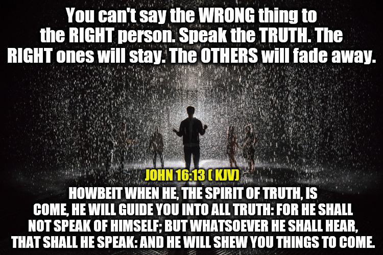 You can't say the WRONG thing to the RIGHT person. Speak the TRUTH. The RIGHT ones will stay. The OTHERS will fade away. JOHN 16:13 ( KJV); HOWBEIT WHEN HE, THE SPIRIT OF TRUTH, IS COME, HE WILL GUIDE YOU INTO ALL TRUTH: FOR HE SHALL NOT SPEAK OF HIMSELF; BUT WHATSOEVER HE SHALL HEAR, THAT SHALL HE SPEAK: AND HE WILL SHEW YOU THINGS TO COME. | made w/ Imgflip meme maker