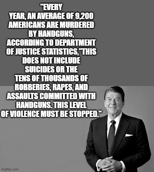 Ronald Reagan | "EVERY YEAR, AN AVERAGE OF 9,200 AMERICANS ARE MURDERED BY HANDGUNS, ACCORDING TO DEPARTMENT OF JUSTICE STATISTICS,"THIS DOES NOT INCLUDE SU | image tagged in ronald reagan | made w/ Imgflip meme maker