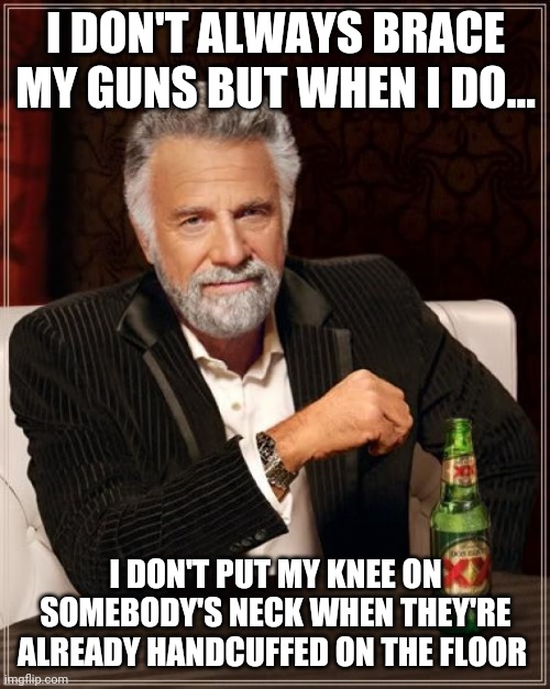 The Most Interesting Man In The World Meme | I DON'T ALWAYS BRACE MY GUNS BUT WHEN I DO... I DON'T PUT MY KNEE ON SOMEBODY'S NECK WHEN THEY'RE ALREADY HANDCUFFED ON THE FLOOR | image tagged in memes,the most interesting man in the world | made w/ Imgflip meme maker