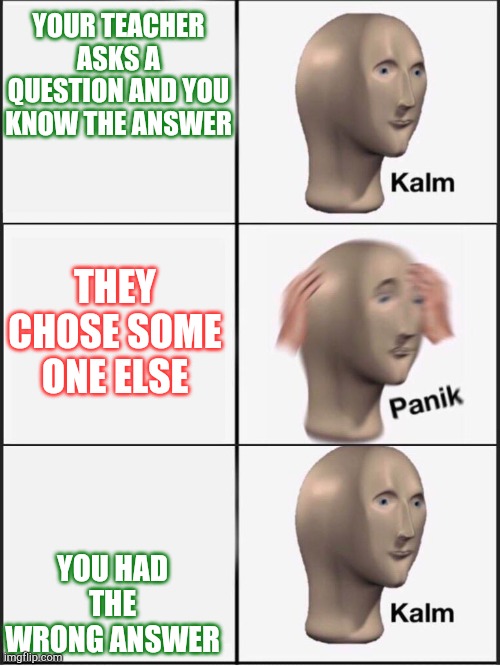 School be like | YOUR TEACHER ASKS A QUESTION AND YOU KNOW THE ANSWER; THEY CHOSE SOME ONE ELSE; YOU HAD THE WRONG ANSWER | image tagged in kalm panik kalm | made w/ Imgflip meme maker