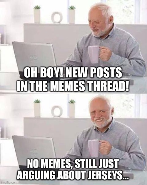 Hide the Pain Harold Meme | OH BOY! NEW POSTS IN THE MEMES THREAD! NO MEMES, STILL JUST ARGUING ABOUT JERSEYS... | image tagged in memes,hide the pain harold | made w/ Imgflip meme maker