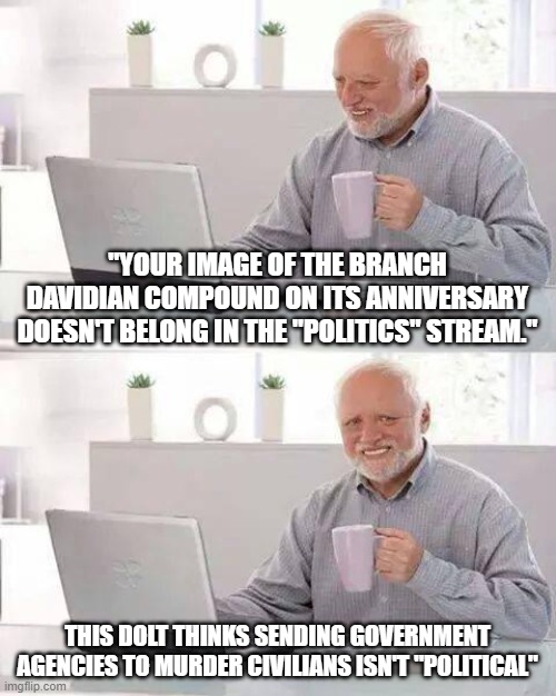 Dumb Mods | "YOUR IMAGE OF THE BRANCH DAVIDIAN COMPOUND ON ITS ANNIVERSARY DOESN'T BELONG IN THE "POLITICS" STREAM."; THIS DOLT THINKS SENDING GOVERNMENT AGENCIES TO MURDER CIVILIANS ISN'T "POLITICAL" | image tagged in branch davidians,atf,murder,nwo | made w/ Imgflip meme maker