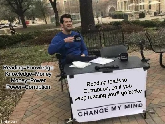 Reading=Corruption | Reading=Knowledge
Knowledge=Money
Money=Power
Power=Corruption; Reading leads to Corruption, so if you keep reading you'll go broke | image tagged in memes,change my mind,lol,funny meme,funny memes,lol so funny | made w/ Imgflip meme maker