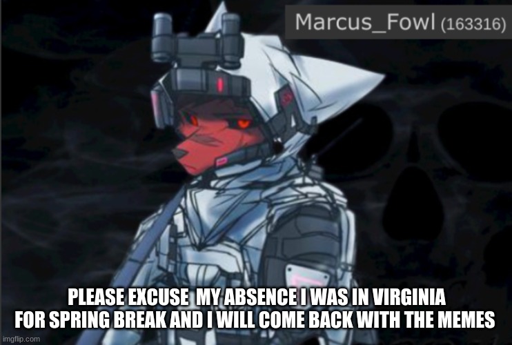 Marcus_Fowl announcement template | PLEASE EXCUSE  MY ABSENCE I WAS IN VIRGINIA FOR SPRING BREAK AND I WILL COME BACK WITH THE MEMES | image tagged in marcus_fowl announcement template,furry,memes | made w/ Imgflip meme maker