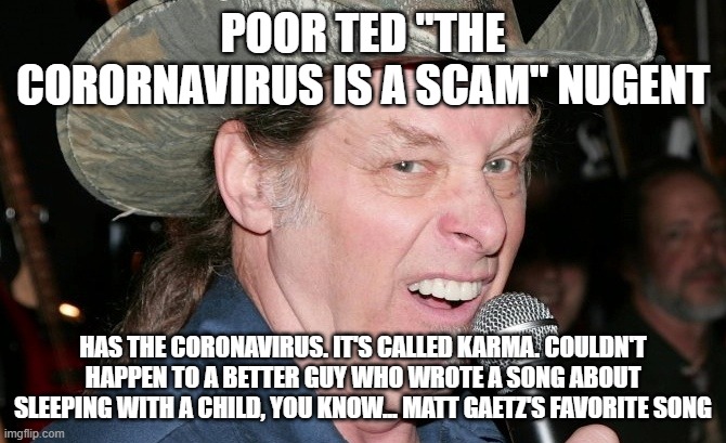 Racist Ted Nugent | POOR TED "THE CORORNAVIRUS IS A SCAM" NUGENT; HAS THE CORONAVIRUS. IT'S CALLED KARMA. COULDN'T HAPPEN TO A BETTER GUY WHO WROTE A SONG ABOUT SLEEPING WITH A CHILD, YOU KNOW... MATT GAETZ'S FAVORITE SONG | image tagged in racist ted nugent | made w/ Imgflip meme maker