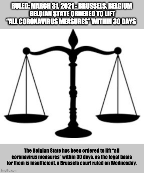 SCALES OF JUSTICE | RULED: MARCH 31, 2021 - BRUSSELS, BELGIUM
 BELGIAN STATE ORDERED TO LIFT “ALL CORONAVIRUS MEASURES” WITHIN 30 DAYS; The Belgian State has been ordered to lift “all coronavirus measures” within 30 days, as the legal basis for them is insufficient, a Brussels court ruled on Wednesday. | image tagged in scales of justice | made w/ Imgflip meme maker