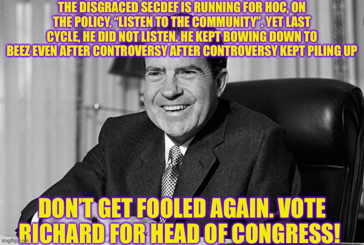 THE DISGRACED SECDEF IS RUNNING FOR HOC, ON THE POLICY, “LISTEN TO THE COMMUNITY”. YET LAST CYCLE, HE DID NOT LISTEN. HE KEPT BOWING DOWN TO BEEZ EVEN AFTER CONTROVERSY AFTER CONTROVERSY KEPT PILING UP; DON’T GET FOOLED AGAIN. VOTE RICHARD FOR HEAD OF CONGRESS! | made w/ Imgflip meme maker