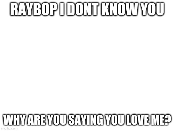 Blank White Template | RAYBOP I DONT KNOW YOU; WHY ARE YOU SAYING YOU LOVE ME? | image tagged in blank white template | made w/ Imgflip meme maker