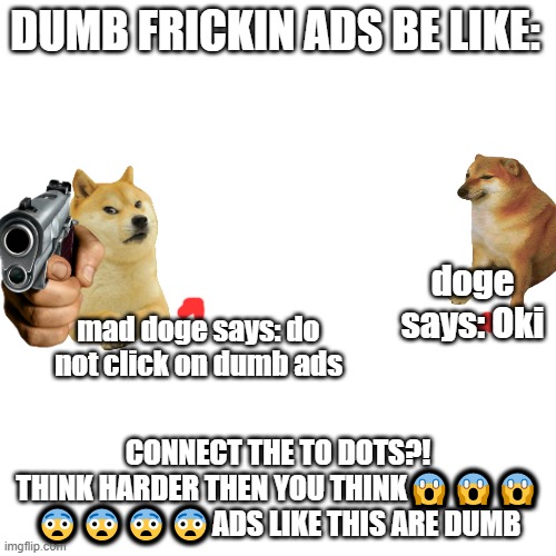 Blank Transparent Square | DUMB FRICKIN ADS BE LIKE:; doge says: Oki; mad doge says: do not click on dumb ads; CONNECT THE TO DOTS?! THINK HARDER THEN YOU THINK😱😱😱 😨😨😨😨ADS LIKE THIS ARE DUMB | image tagged in memes,blank transparent square | made w/ Imgflip meme maker