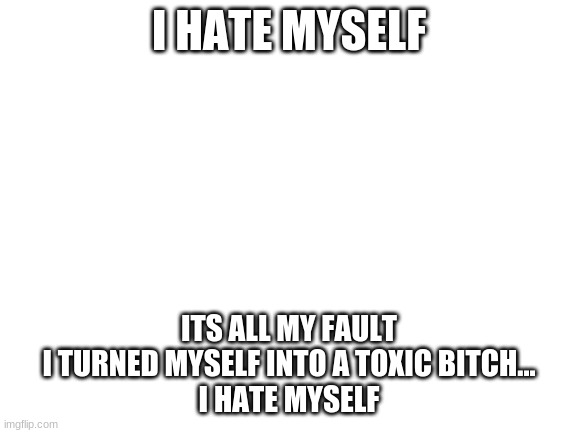 Blank White Template | I HATE MYSELF; ITS ALL MY FAULT
I TURNED MYSELF INTO A TOXIC BITCH...
I HATE MYSELF | image tagged in blank white template | made w/ Imgflip meme maker