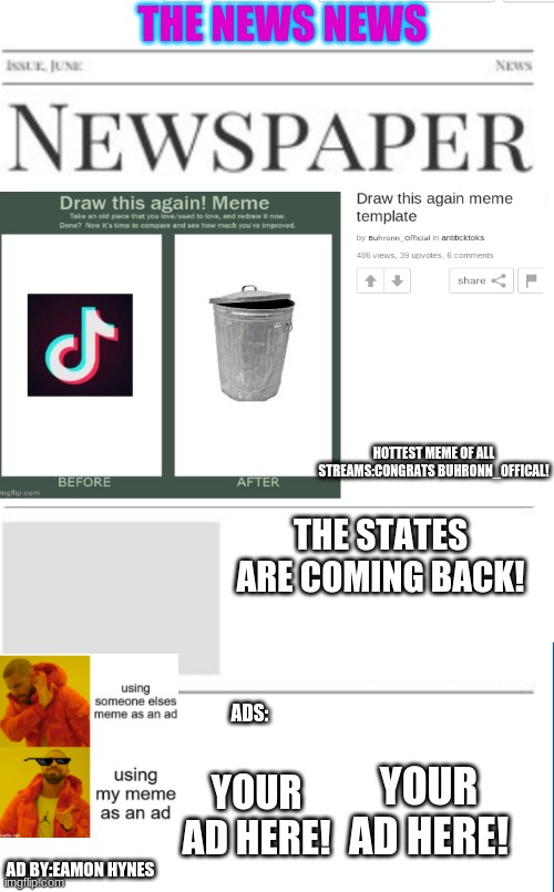 The News News as of 4/21/21(happy early earth day!) | THE NEWS NEWS; HOTTEST MEME OF ALL STREAMS:CONGRATS BUHRONN_OFFICAL! THE STATES ARE COMING BACK! ADS:; YOUR AD HERE! YOUR AD HERE! AD BY:EAMON HYNES | image tagged in blank newspaper | made w/ Imgflip meme maker