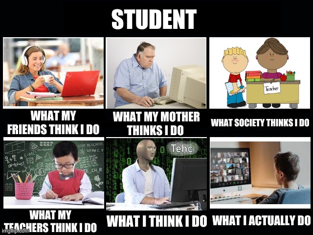 What my friends think I do | STUDENT; WHAT SOCIETY THINKS I DO; WHAT MY FRIENDS THINK I DO; WHAT MY MOTHER THINKS I DO; WHAT I ACTUALLY DO; WHAT I THINK I DO; WHAT MY TEACHERS THINK I DO | image tagged in what my friends think i do | made w/ Imgflip meme maker