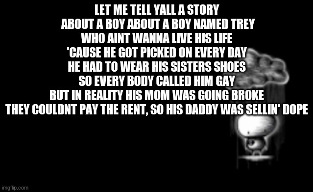 This is only part one. | LET ME TELL YALL A STORY
 ABOUT A BOY ABOUT A BOY NAMED TREY
WHO AINT WANNA LIVE HIS LIFE
'CAUSE HE GOT PICKED ON EVERY DAY
HE HAD TO WEAR HIS SISTERS SHOES
SO EVERY BODY CALLED HIM GAY
BUT IN REALITY HIS MOM WAS GOING BROKE
THEY COULDNT PAY THE RENT, SO HIS DADDY WAS SELLIN' DOPE | made w/ Imgflip meme maker