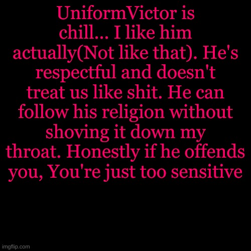 Blank Transparent Square | UniformVictor is chill... I like him actually(Not like that). He's respectful and doesn't treat us like shit. He can follow his religion without shoving it down my throat. Honestly if he offends you, You're just too sensitive | image tagged in memes,blank transparent square | made w/ Imgflip meme maker