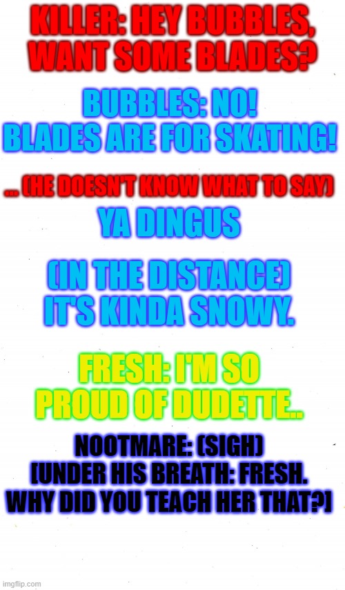 Ya Dingus. | KILLER: HEY BUBBLES, WANT SOME BLADES? BUBBLES: NO! BLADES ARE FOR SKATING! ... (HE DOESN'T KNOW WHAT TO SAY); YA DINGUS; (IN THE DISTANCE) IT'S KINDA SNOWY. FRESH: I'M SO PROUD OF DUDETTE.. NOOTMARE: (SIGH) [UNDER HIS BREATH: FRESH. WHY DID YOU TEACH HER THAT?] | image tagged in saying a lot as undertale character,oc | made w/ Imgflip meme maker