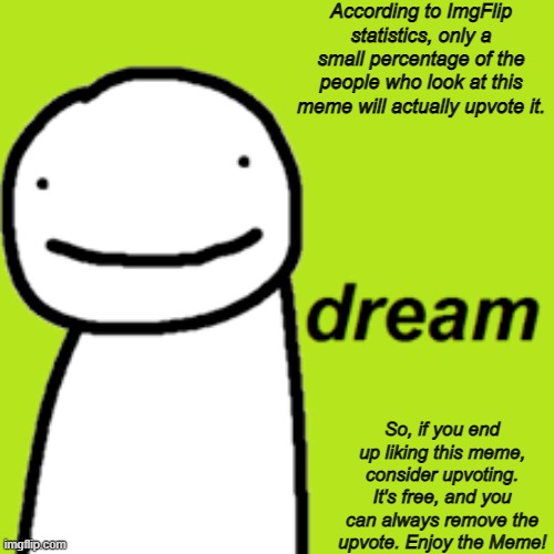 Dream | According to ImgFlip statistics, only a small percentage of the people who look at this meme will actually upvote it. So, if you end up liking this meme, consider upvoting. It's free, and you can always remove the upvote. Enjoy the Meme! | image tagged in dream | made w/ Imgflip meme maker